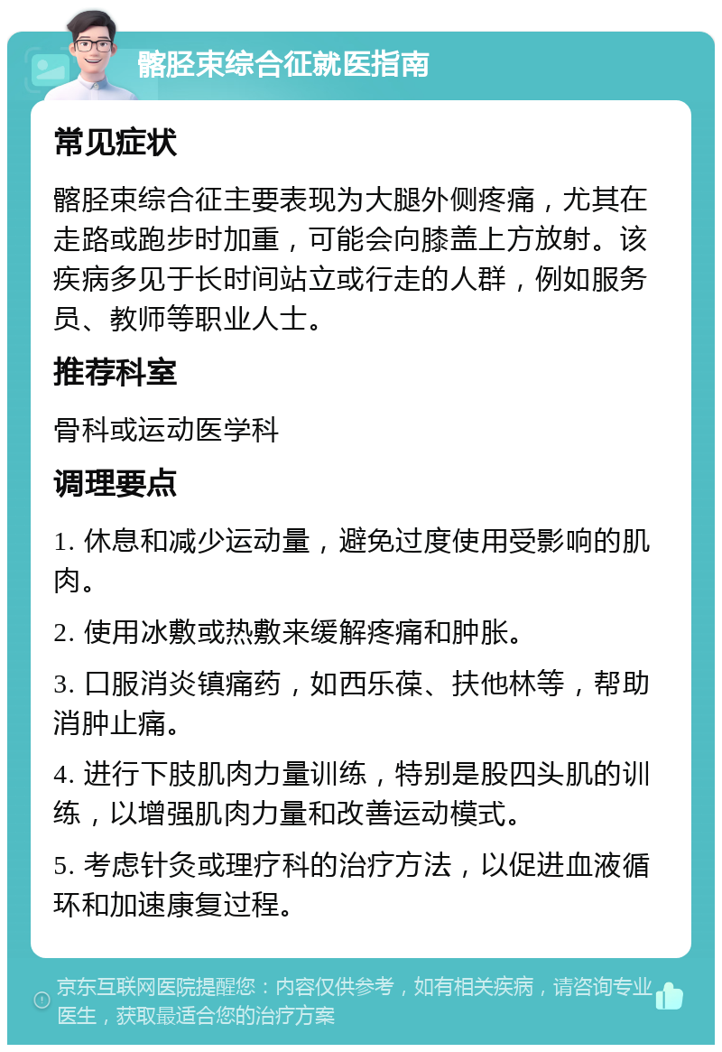 髂胫束综合征就医指南 常见症状 髂胫束综合征主要表现为大腿外侧疼痛，尤其在走路或跑步时加重，可能会向膝盖上方放射。该疾病多见于长时间站立或行走的人群，例如服务员、教师等职业人士。 推荐科室 骨科或运动医学科 调理要点 1. 休息和减少运动量，避免过度使用受影响的肌肉。 2. 使用冰敷或热敷来缓解疼痛和肿胀。 3. 口服消炎镇痛药，如西乐葆、扶他林等，帮助消肿止痛。 4. 进行下肢肌肉力量训练，特别是股四头肌的训练，以增强肌肉力量和改善运动模式。 5. 考虑针灸或理疗科的治疗方法，以促进血液循环和加速康复过程。