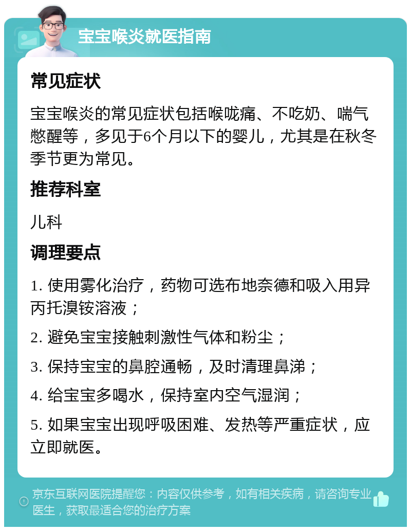 宝宝喉炎就医指南 常见症状 宝宝喉炎的常见症状包括喉咙痛、不吃奶、喘气憋醒等，多见于6个月以下的婴儿，尤其是在秋冬季节更为常见。 推荐科室 儿科 调理要点 1. 使用雾化治疗，药物可选布地奈德和吸入用异丙托溴铵溶液； 2. 避免宝宝接触刺激性气体和粉尘； 3. 保持宝宝的鼻腔通畅，及时清理鼻涕； 4. 给宝宝多喝水，保持室内空气湿润； 5. 如果宝宝出现呼吸困难、发热等严重症状，应立即就医。