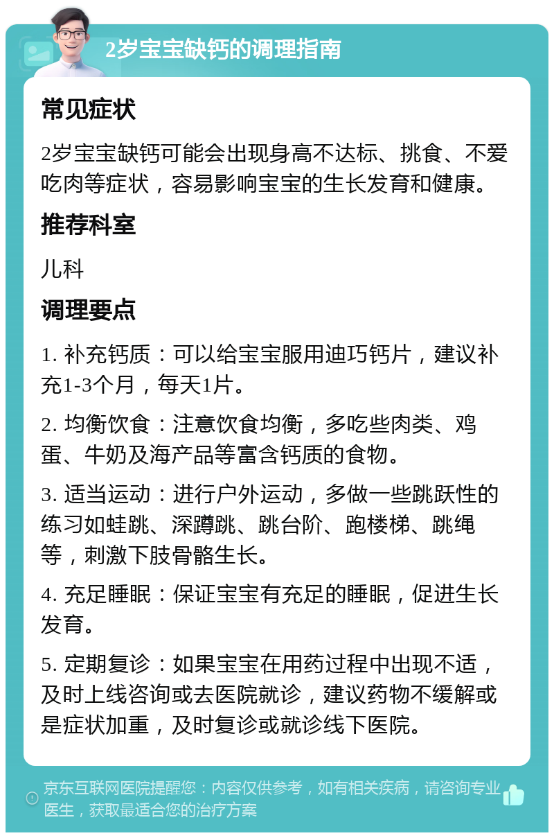 2岁宝宝缺钙的调理指南 常见症状 2岁宝宝缺钙可能会出现身高不达标、挑食、不爱吃肉等症状，容易影响宝宝的生长发育和健康。 推荐科室 儿科 调理要点 1. 补充钙质：可以给宝宝服用迪巧钙片，建议补充1-3个月，每天1片。 2. 均衡饮食：注意饮食均衡，多吃些肉类、鸡蛋、牛奶及海产品等富含钙质的食物。 3. 适当运动：进行户外运动，多做一些跳跃性的练习如蛙跳、深蹲跳、跳台阶、跑楼梯、跳绳等，刺激下肢骨骼生长。 4. 充足睡眠：保证宝宝有充足的睡眠，促进生长发育。 5. 定期复诊：如果宝宝在用药过程中出现不适，及时上线咨询或去医院就诊，建议药物不缓解或是症状加重，及时复诊或就诊线下医院。