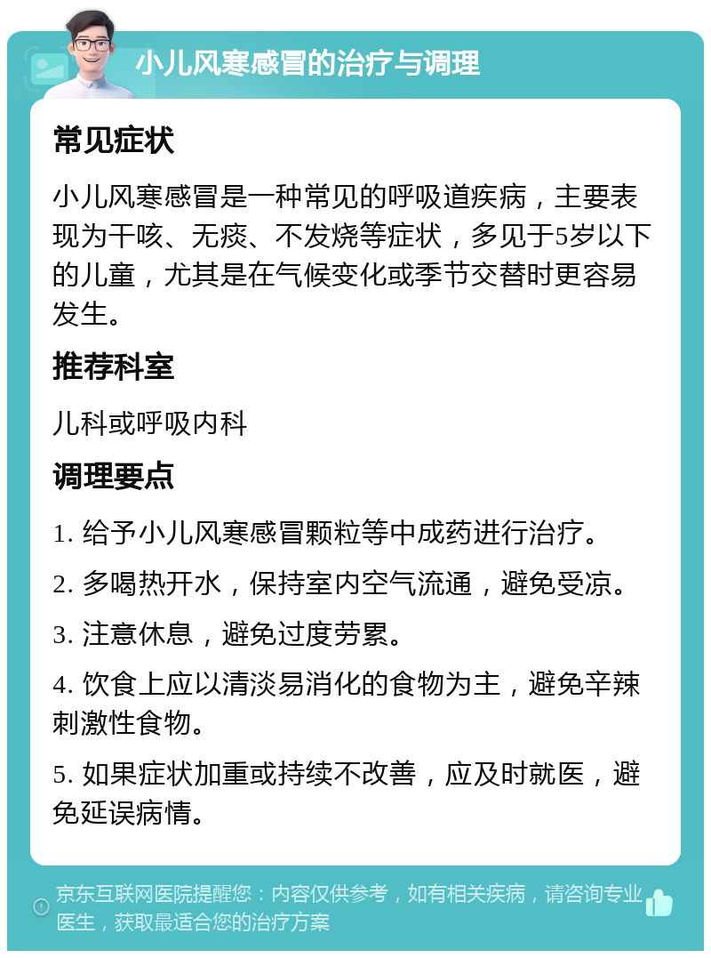 小儿风寒感冒的治疗与调理 常见症状 小儿风寒感冒是一种常见的呼吸道疾病，主要表现为干咳、无痰、不发烧等症状，多见于5岁以下的儿童，尤其是在气候变化或季节交替时更容易发生。 推荐科室 儿科或呼吸内科 调理要点 1. 给予小儿风寒感冒颗粒等中成药进行治疗。 2. 多喝热开水，保持室内空气流通，避免受凉。 3. 注意休息，避免过度劳累。 4. 饮食上应以清淡易消化的食物为主，避免辛辣刺激性食物。 5. 如果症状加重或持续不改善，应及时就医，避免延误病情。