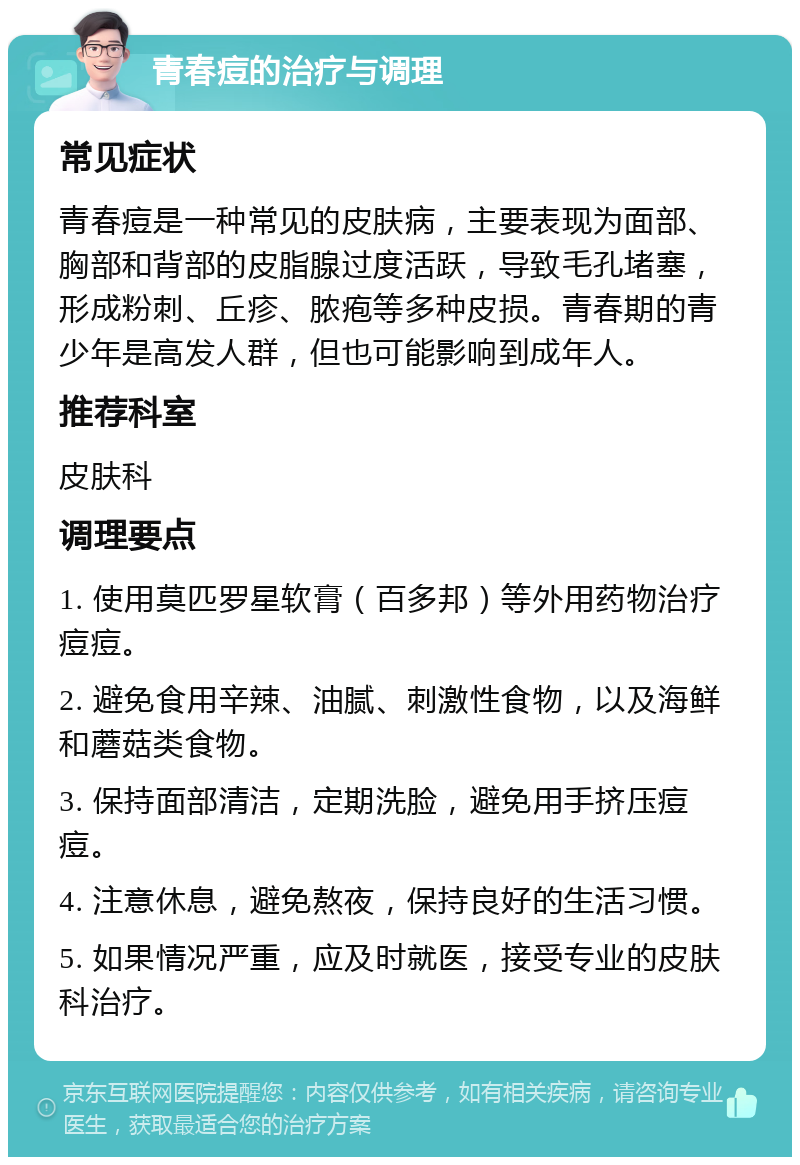 青春痘的治疗与调理 常见症状 青春痘是一种常见的皮肤病，主要表现为面部、胸部和背部的皮脂腺过度活跃，导致毛孔堵塞，形成粉刺、丘疹、脓疱等多种皮损。青春期的青少年是高发人群，但也可能影响到成年人。 推荐科室 皮肤科 调理要点 1. 使用莫匹罗星软膏（百多邦）等外用药物治疗痘痘。 2. 避免食用辛辣、油腻、刺激性食物，以及海鲜和蘑菇类食物。 3. 保持面部清洁，定期洗脸，避免用手挤压痘痘。 4. 注意休息，避免熬夜，保持良好的生活习惯。 5. 如果情况严重，应及时就医，接受专业的皮肤科治疗。