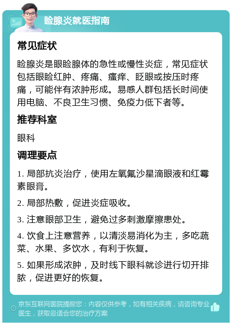 睑腺炎就医指南 常见症状 睑腺炎是眼睑腺体的急性或慢性炎症，常见症状包括眼睑红肿、疼痛、瘙痒、眨眼或按压时疼痛，可能伴有浓肿形成。易感人群包括长时间使用电脑、不良卫生习惯、免疫力低下者等。 推荐科室 眼科 调理要点 1. 局部抗炎治疗，使用左氧氟沙星滴眼液和红霉素眼膏。 2. 局部热敷，促进炎症吸收。 3. 注意眼部卫生，避免过多刺激摩擦患处。 4. 饮食上注意营养，以清淡易消化为主，多吃蔬菜、水果、多饮水，有利于恢复。 5. 如果形成浓肿，及时线下眼科就诊进行切开排脓，促进更好的恢复。