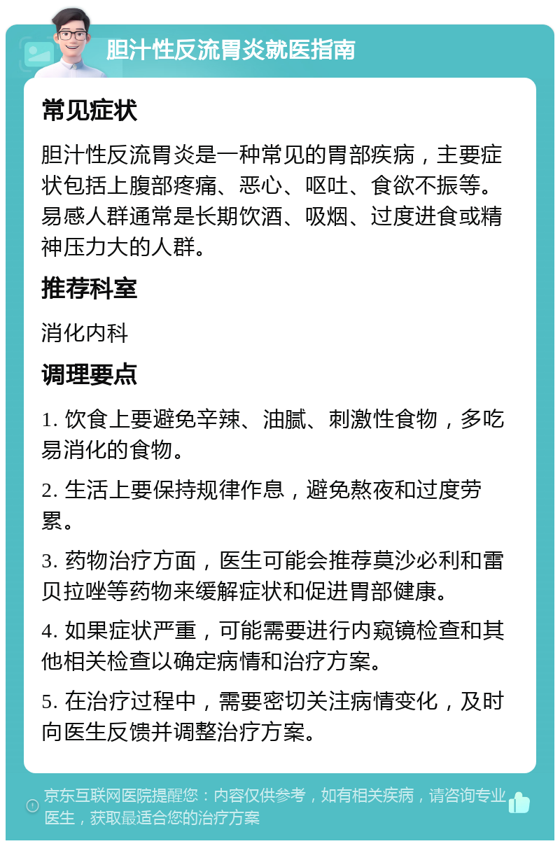 胆汁性反流胃炎就医指南 常见症状 胆汁性反流胃炎是一种常见的胃部疾病，主要症状包括上腹部疼痛、恶心、呕吐、食欲不振等。易感人群通常是长期饮酒、吸烟、过度进食或精神压力大的人群。 推荐科室 消化内科 调理要点 1. 饮食上要避免辛辣、油腻、刺激性食物，多吃易消化的食物。 2. 生活上要保持规律作息，避免熬夜和过度劳累。 3. 药物治疗方面，医生可能会推荐莫沙必利和雷贝拉唑等药物来缓解症状和促进胃部健康。 4. 如果症状严重，可能需要进行内窥镜检查和其他相关检查以确定病情和治疗方案。 5. 在治疗过程中，需要密切关注病情变化，及时向医生反馈并调整治疗方案。