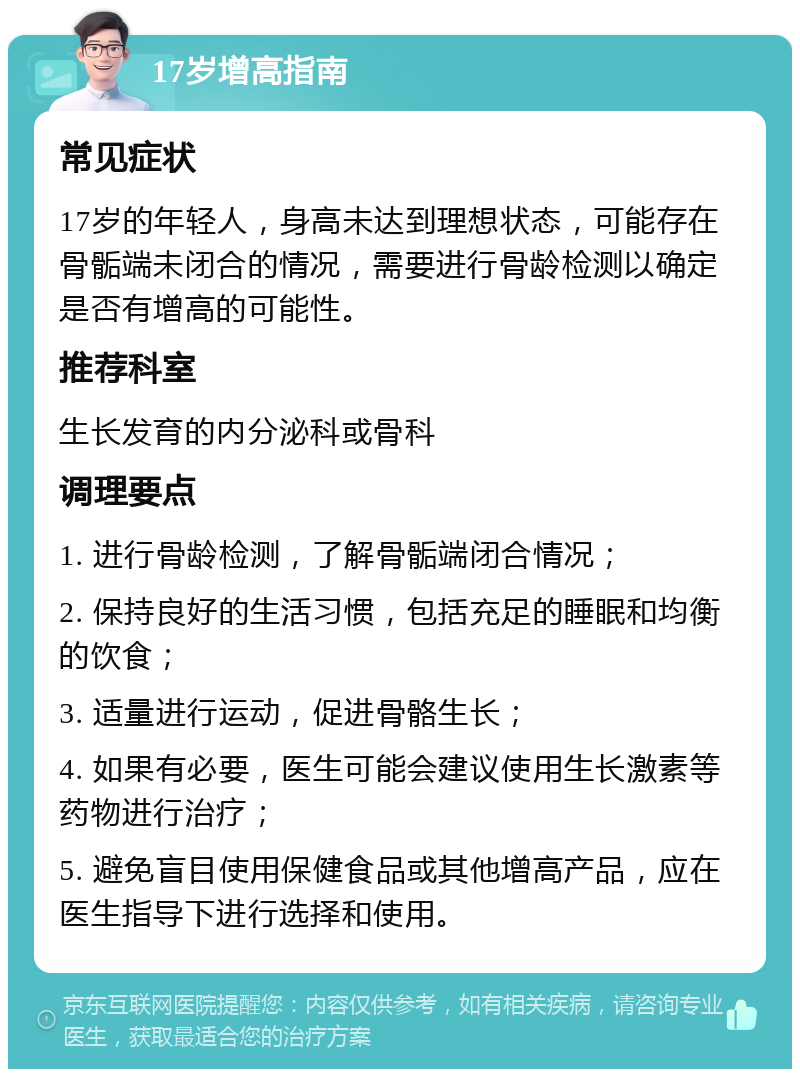 17岁增高指南 常见症状 17岁的年轻人，身高未达到理想状态，可能存在骨骺端未闭合的情况，需要进行骨龄检测以确定是否有增高的可能性。 推荐科室 生长发育的内分泌科或骨科 调理要点 1. 进行骨龄检测，了解骨骺端闭合情况； 2. 保持良好的生活习惯，包括充足的睡眠和均衡的饮食； 3. 适量进行运动，促进骨骼生长； 4. 如果有必要，医生可能会建议使用生长激素等药物进行治疗； 5. 避免盲目使用保健食品或其他增高产品，应在医生指导下进行选择和使用。