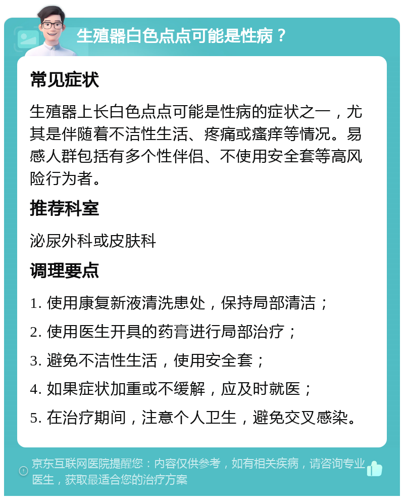 生殖器白色点点可能是性病？ 常见症状 生殖器上长白色点点可能是性病的症状之一，尤其是伴随着不洁性生活、疼痛或瘙痒等情况。易感人群包括有多个性伴侣、不使用安全套等高风险行为者。 推荐科室 泌尿外科或皮肤科 调理要点 1. 使用康复新液清洗患处，保持局部清洁； 2. 使用医生开具的药膏进行局部治疗； 3. 避免不洁性生活，使用安全套； 4. 如果症状加重或不缓解，应及时就医； 5. 在治疗期间，注意个人卫生，避免交叉感染。