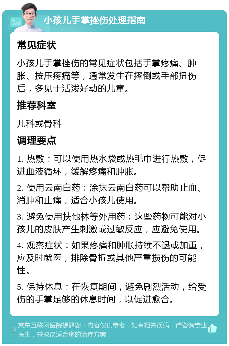 小孩儿手掌挫伤处理指南 常见症状 小孩儿手掌挫伤的常见症状包括手掌疼痛、肿胀、按压疼痛等，通常发生在摔倒或手部扭伤后，多见于活泼好动的儿童。 推荐科室 儿科或骨科 调理要点 1. 热敷：可以使用热水袋或热毛巾进行热敷，促进血液循环，缓解疼痛和肿胀。 2. 使用云南白药：涂抹云南白药可以帮助止血、消肿和止痛，适合小孩儿使用。 3. 避免使用扶他林等外用药：这些药物可能对小孩儿的皮肤产生刺激或过敏反应，应避免使用。 4. 观察症状：如果疼痛和肿胀持续不退或加重，应及时就医，排除骨折或其他严重损伤的可能性。 5. 保持休息：在恢复期间，避免剧烈活动，给受伤的手掌足够的休息时间，以促进愈合。