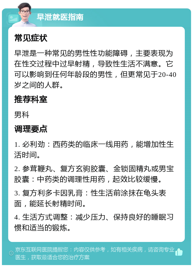 早泄就医指南 常见症状 早泄是一种常见的男性性功能障碍，主要表现为在性交过程中过早射精，导致性生活不满意。它可以影响到任何年龄段的男性，但更常见于20-40岁之间的人群。 推荐科室 男科 调理要点 1. 必利劲：西药类的临床一线用药，能增加性生活时间。 2. 参茸鞭丸、复方玄驹胶囊、金锁固精丸或男宝胶囊：中药类的调理性用药，起效比较缓慢。 3. 复方利多卡因乳膏：性生活前涂抹在龟头表面，能延长射精时间。 4. 生活方式调整：减少压力、保持良好的睡眠习惯和适当的锻炼。