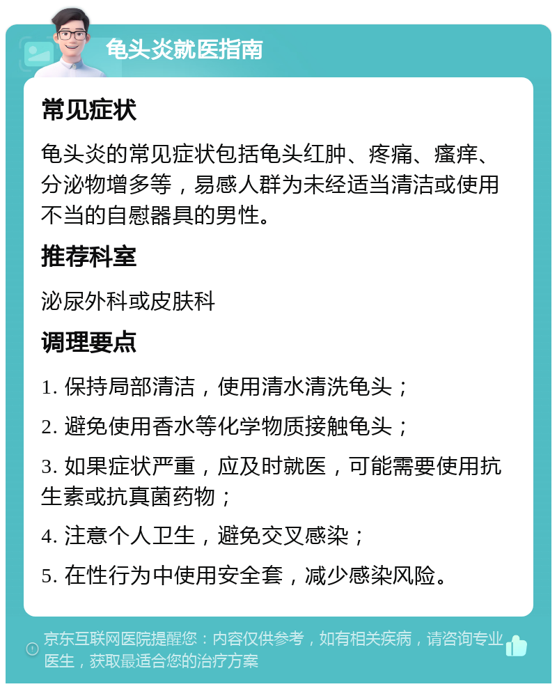 龟头炎就医指南 常见症状 龟头炎的常见症状包括龟头红肿、疼痛、瘙痒、分泌物增多等，易感人群为未经适当清洁或使用不当的自慰器具的男性。 推荐科室 泌尿外科或皮肤科 调理要点 1. 保持局部清洁，使用清水清洗龟头； 2. 避免使用香水等化学物质接触龟头； 3. 如果症状严重，应及时就医，可能需要使用抗生素或抗真菌药物； 4. 注意个人卫生，避免交叉感染； 5. 在性行为中使用安全套，减少感染风险。