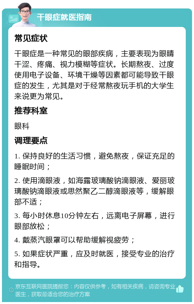 干眼症就医指南 常见症状 干眼症是一种常见的眼部疾病，主要表现为眼睛干涩、疼痛、视力模糊等症状。长期熬夜、过度使用电子设备、环境干燥等因素都可能导致干眼症的发生，尤其是对于经常熬夜玩手机的大学生来说更为常见。 推荐科室 眼科 调理要点 1. 保持良好的生活习惯，避免熬夜，保证充足的睡眠时间； 2. 使用滴眼液，如海露玻璃酸钠滴眼液、爱丽玻璃酸钠滴眼液或思然聚乙二醇滴眼液等，缓解眼部不适； 3. 每小时休息10分钟左右，远离电子屏幕，进行眼部放松； 4. 戴蒸汽眼罩可以帮助缓解视疲劳； 5. 如果症状严重，应及时就医，接受专业的治疗和指导。