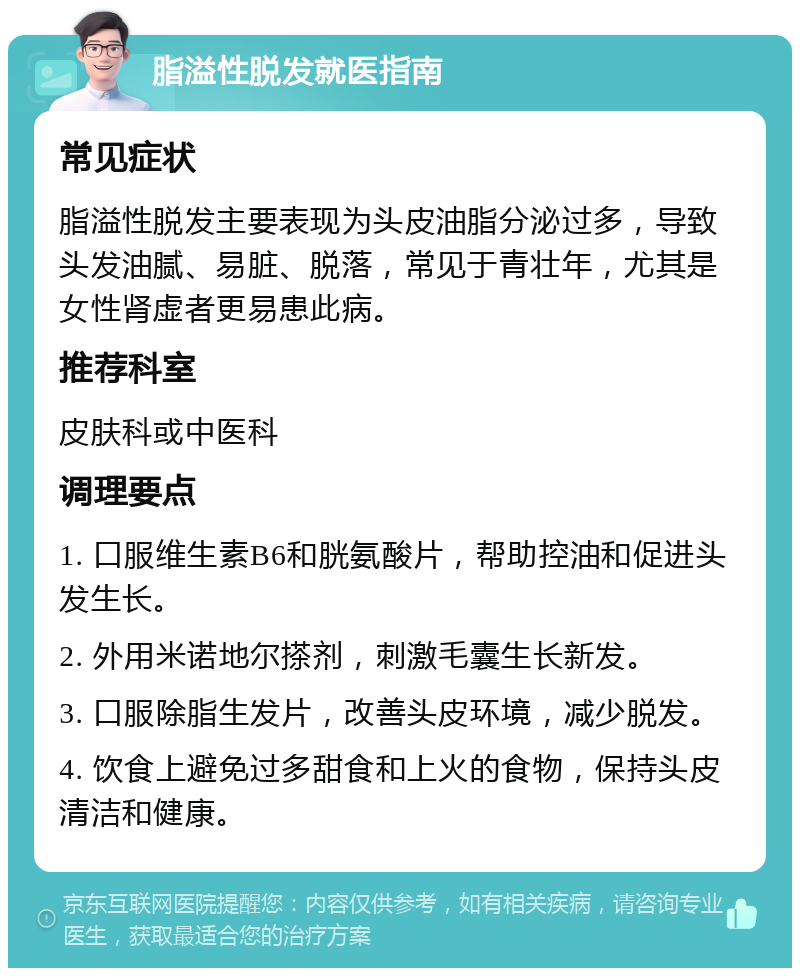 脂溢性脱发就医指南 常见症状 脂溢性脱发主要表现为头皮油脂分泌过多，导致头发油腻、易脏、脱落，常见于青壮年，尤其是女性肾虚者更易患此病。 推荐科室 皮肤科或中医科 调理要点 1. 口服维生素B6和胱氨酸片，帮助控油和促进头发生长。 2. 外用米诺地尔搽剂，刺激毛囊生长新发。 3. 口服除脂生发片，改善头皮环境，减少脱发。 4. 饮食上避免过多甜食和上火的食物，保持头皮清洁和健康。