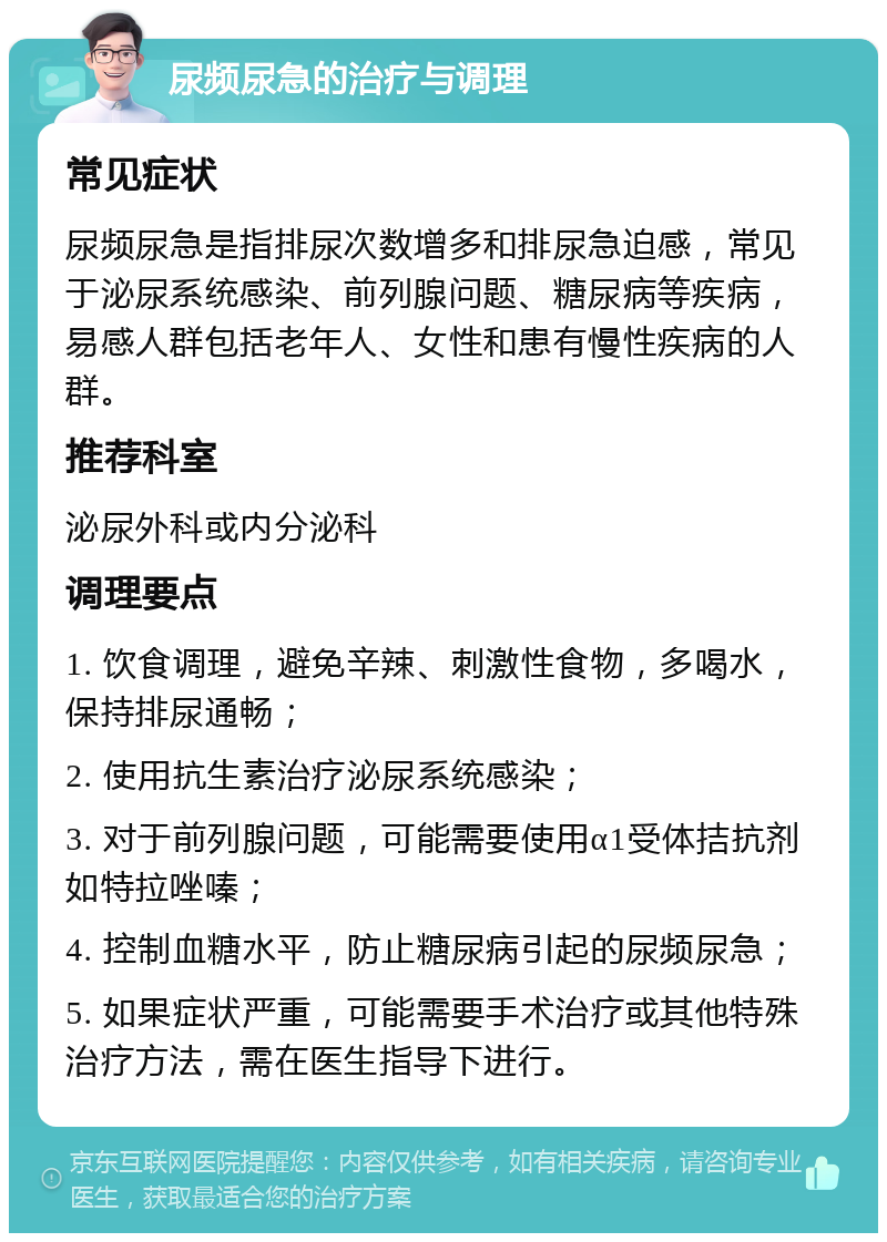 尿频尿急的治疗与调理 常见症状 尿频尿急是指排尿次数增多和排尿急迫感，常见于泌尿系统感染、前列腺问题、糖尿病等疾病，易感人群包括老年人、女性和患有慢性疾病的人群。 推荐科室 泌尿外科或内分泌科 调理要点 1. 饮食调理，避免辛辣、刺激性食物，多喝水，保持排尿通畅； 2. 使用抗生素治疗泌尿系统感染； 3. 对于前列腺问题，可能需要使用α1受体拮抗剂如特拉唑嗪； 4. 控制血糖水平，防止糖尿病引起的尿频尿急； 5. 如果症状严重，可能需要手术治疗或其他特殊治疗方法，需在医生指导下进行。