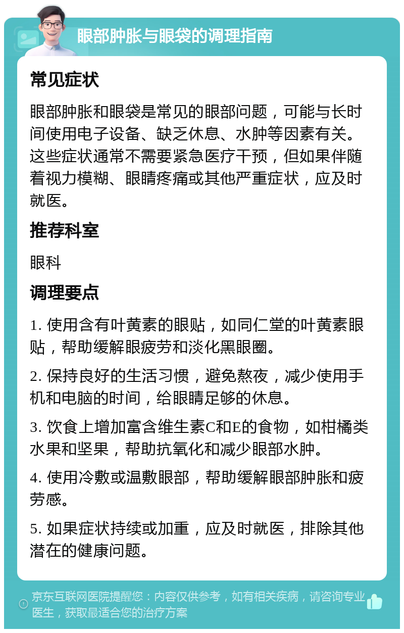 眼部肿胀与眼袋的调理指南 常见症状 眼部肿胀和眼袋是常见的眼部问题，可能与长时间使用电子设备、缺乏休息、水肿等因素有关。这些症状通常不需要紧急医疗干预，但如果伴随着视力模糊、眼睛疼痛或其他严重症状，应及时就医。 推荐科室 眼科 调理要点 1. 使用含有叶黄素的眼贴，如同仁堂的叶黄素眼贴，帮助缓解眼疲劳和淡化黑眼圈。 2. 保持良好的生活习惯，避免熬夜，减少使用手机和电脑的时间，给眼睛足够的休息。 3. 饮食上增加富含维生素C和E的食物，如柑橘类水果和坚果，帮助抗氧化和减少眼部水肿。 4. 使用冷敷或温敷眼部，帮助缓解眼部肿胀和疲劳感。 5. 如果症状持续或加重，应及时就医，排除其他潜在的健康问题。