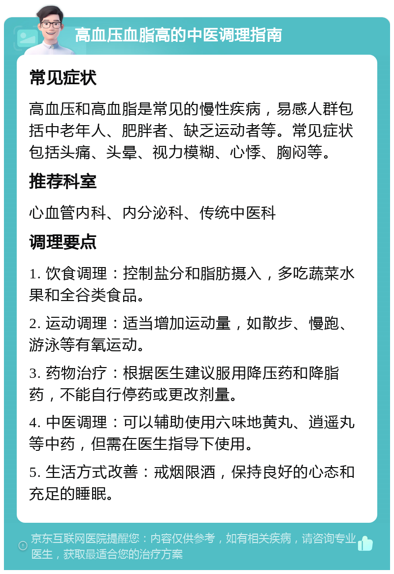 高血压血脂高的中医调理指南 常见症状 高血压和高血脂是常见的慢性疾病，易感人群包括中老年人、肥胖者、缺乏运动者等。常见症状包括头痛、头晕、视力模糊、心悸、胸闷等。 推荐科室 心血管内科、内分泌科、传统中医科 调理要点 1. 饮食调理：控制盐分和脂肪摄入，多吃蔬菜水果和全谷类食品。 2. 运动调理：适当增加运动量，如散步、慢跑、游泳等有氧运动。 3. 药物治疗：根据医生建议服用降压药和降脂药，不能自行停药或更改剂量。 4. 中医调理：可以辅助使用六味地黄丸、逍遥丸等中药，但需在医生指导下使用。 5. 生活方式改善：戒烟限酒，保持良好的心态和充足的睡眠。