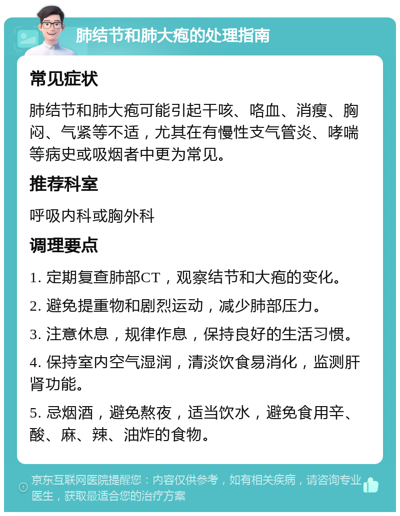 肺结节和肺大疱的处理指南 常见症状 肺结节和肺大疱可能引起干咳、咯血、消瘦、胸闷、气紧等不适，尤其在有慢性支气管炎、哮喘等病史或吸烟者中更为常见。 推荐科室 呼吸内科或胸外科 调理要点 1. 定期复查肺部CT，观察结节和大疱的变化。 2. 避免提重物和剧烈运动，减少肺部压力。 3. 注意休息，规律作息，保持良好的生活习惯。 4. 保持室内空气湿润，清淡饮食易消化，监测肝肾功能。 5. 忌烟酒，避免熬夜，适当饮水，避免食用辛、酸、麻、辣、油炸的食物。