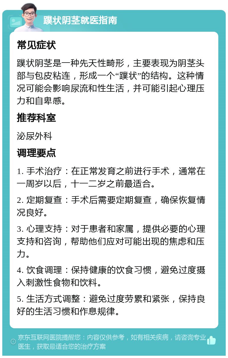 蹼状阴茎就医指南 常见症状 蹼状阴茎是一种先天性畸形，主要表现为阴茎头部与包皮粘连，形成一个“蹼状”的结构。这种情况可能会影响尿流和性生活，并可能引起心理压力和自卑感。 推荐科室 泌尿外科 调理要点 1. 手术治疗：在正常发育之前进行手术，通常在一周岁以后，十一二岁之前最适合。 2. 定期复查：手术后需要定期复查，确保恢复情况良好。 3. 心理支持：对于患者和家属，提供必要的心理支持和咨询，帮助他们应对可能出现的焦虑和压力。 4. 饮食调理：保持健康的饮食习惯，避免过度摄入刺激性食物和饮料。 5. 生活方式调整：避免过度劳累和紧张，保持良好的生活习惯和作息规律。