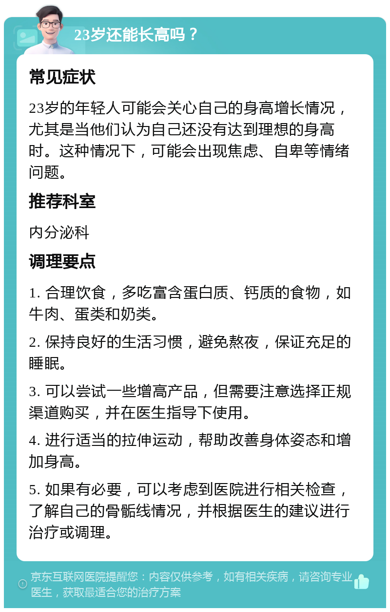 23岁还能长高吗？ 常见症状 23岁的年轻人可能会关心自己的身高增长情况，尤其是当他们认为自己还没有达到理想的身高时。这种情况下，可能会出现焦虑、自卑等情绪问题。 推荐科室 内分泌科 调理要点 1. 合理饮食，多吃富含蛋白质、钙质的食物，如牛肉、蛋类和奶类。 2. 保持良好的生活习惯，避免熬夜，保证充足的睡眠。 3. 可以尝试一些增高产品，但需要注意选择正规渠道购买，并在医生指导下使用。 4. 进行适当的拉伸运动，帮助改善身体姿态和增加身高。 5. 如果有必要，可以考虑到医院进行相关检查，了解自己的骨骺线情况，并根据医生的建议进行治疗或调理。