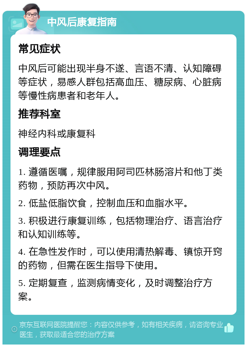 中风后康复指南 常见症状 中风后可能出现半身不遂、言语不清、认知障碍等症状，易感人群包括高血压、糖尿病、心脏病等慢性病患者和老年人。 推荐科室 神经内科或康复科 调理要点 1. 遵循医嘱，规律服用阿司匹林肠溶片和他丁类药物，预防再次中风。 2. 低盐低脂饮食，控制血压和血脂水平。 3. 积极进行康复训练，包括物理治疗、语言治疗和认知训练等。 4. 在急性发作时，可以使用清热解毒、镇惊开窍的药物，但需在医生指导下使用。 5. 定期复查，监测病情变化，及时调整治疗方案。