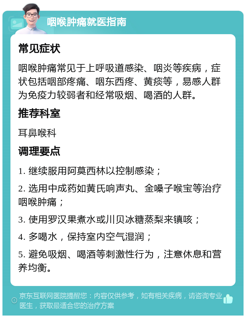 咽喉肿痛就医指南 常见症状 咽喉肿痛常见于上呼吸道感染、咽炎等疾病，症状包括咽部疼痛、咽东西疼、黄痰等，易感人群为免疫力较弱者和经常吸烟、喝酒的人群。 推荐科室 耳鼻喉科 调理要点 1. 继续服用阿莫西林以控制感染； 2. 选用中成药如黄氏响声丸、金嗓子喉宝等治疗咽喉肿痛； 3. 使用罗汉果煮水或川贝冰糖蒸梨来镇咳； 4. 多喝水，保持室内空气湿润； 5. 避免吸烟、喝酒等刺激性行为，注意休息和营养均衡。