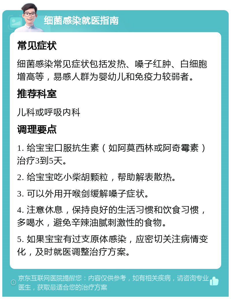 细菌感染就医指南 常见症状 细菌感染常见症状包括发热、嗓子红肿、白细胞增高等，易感人群为婴幼儿和免疫力较弱者。 推荐科室 儿科或呼吸内科 调理要点 1. 给宝宝口服抗生素（如阿莫西林或阿奇霉素）治疗3到5天。 2. 给宝宝吃小柴胡颗粒，帮助解表散热。 3. 可以外用开喉剑缓解嗓子症状。 4. 注意休息，保持良好的生活习惯和饮食习惯，多喝水，避免辛辣油腻刺激性的食物。 5. 如果宝宝有过支原体感染，应密切关注病情变化，及时就医调整治疗方案。