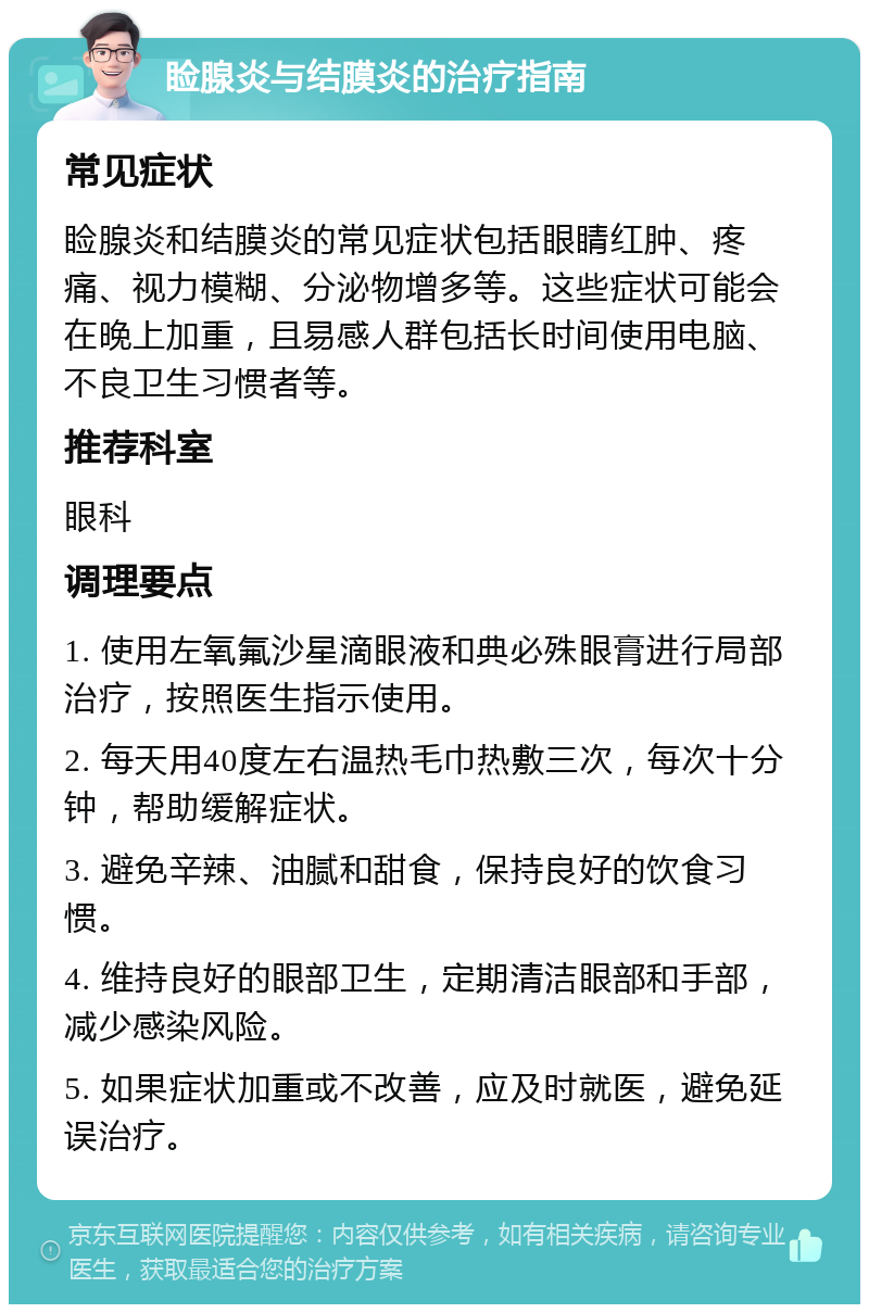 睑腺炎与结膜炎的治疗指南 常见症状 睑腺炎和结膜炎的常见症状包括眼睛红肿、疼痛、视力模糊、分泌物增多等。这些症状可能会在晚上加重，且易感人群包括长时间使用电脑、不良卫生习惯者等。 推荐科室 眼科 调理要点 1. 使用左氧氟沙星滴眼液和典必殊眼膏进行局部治疗，按照医生指示使用。 2. 每天用40度左右温热毛巾热敷三次，每次十分钟，帮助缓解症状。 3. 避免辛辣、油腻和甜食，保持良好的饮食习惯。 4. 维持良好的眼部卫生，定期清洁眼部和手部，减少感染风险。 5. 如果症状加重或不改善，应及时就医，避免延误治疗。