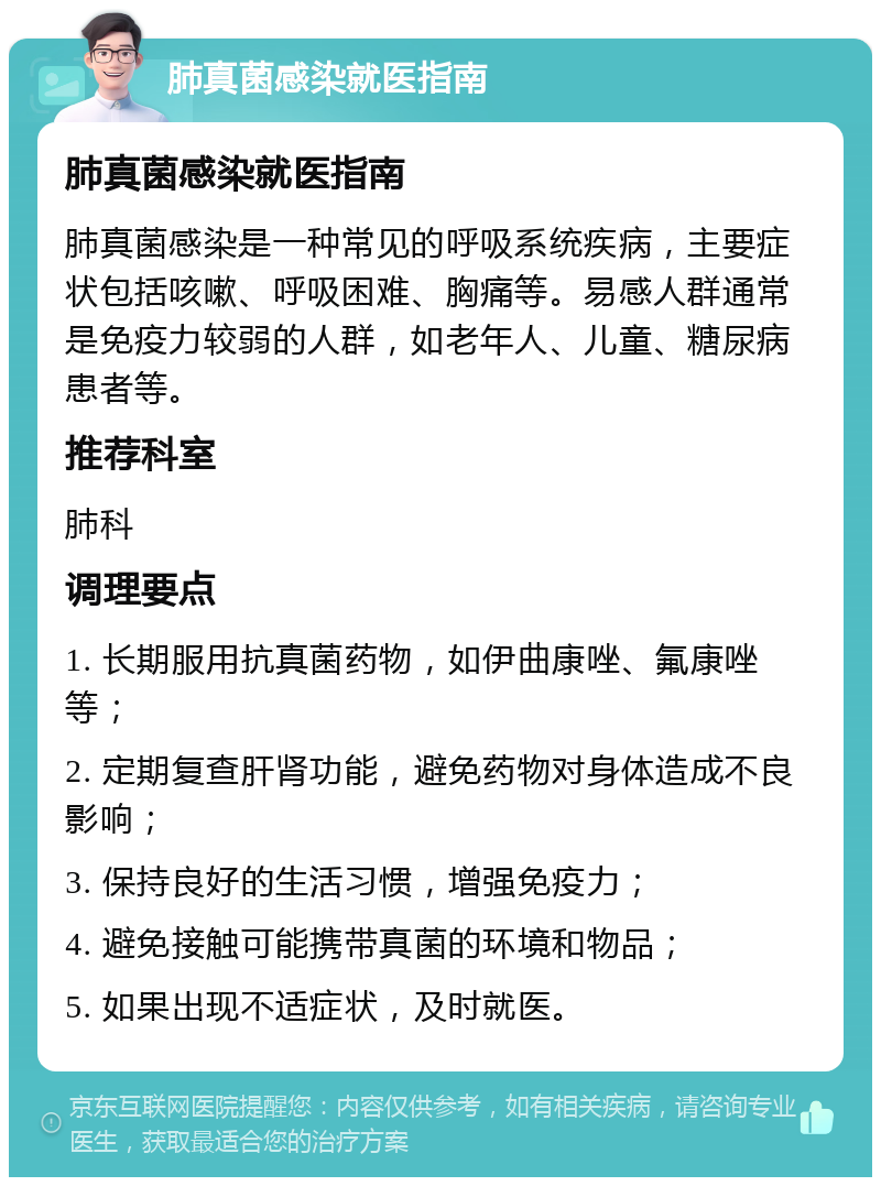 肺真菌感染就医指南 肺真菌感染就医指南 肺真菌感染是一种常见的呼吸系统疾病，主要症状包括咳嗽、呼吸困难、胸痛等。易感人群通常是免疫力较弱的人群，如老年人、儿童、糖尿病患者等。 推荐科室 肺科 调理要点 1. 长期服用抗真菌药物，如伊曲康唑、氟康唑等； 2. 定期复查肝肾功能，避免药物对身体造成不良影响； 3. 保持良好的生活习惯，增强免疫力； 4. 避免接触可能携带真菌的环境和物品； 5. 如果出现不适症状，及时就医。