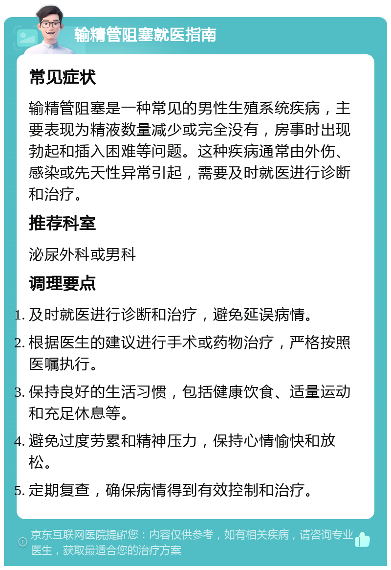 输精管阻塞就医指南 常见症状 输精管阻塞是一种常见的男性生殖系统疾病，主要表现为精液数量减少或完全没有，房事时出现勃起和插入困难等问题。这种疾病通常由外伤、感染或先天性异常引起，需要及时就医进行诊断和治疗。 推荐科室 泌尿外科或男科 调理要点 及时就医进行诊断和治疗，避免延误病情。 根据医生的建议进行手术或药物治疗，严格按照医嘱执行。 保持良好的生活习惯，包括健康饮食、适量运动和充足休息等。 避免过度劳累和精神压力，保持心情愉快和放松。 定期复查，确保病情得到有效控制和治疗。