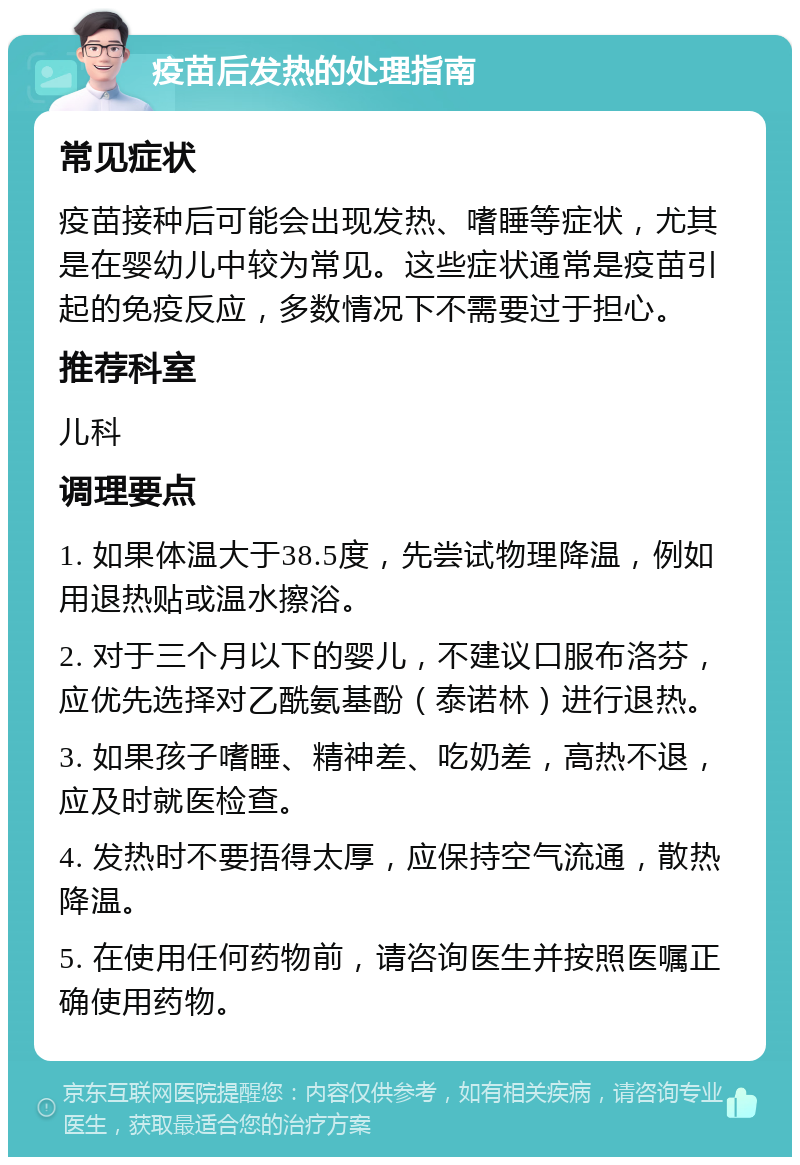 疫苗后发热的处理指南 常见症状 疫苗接种后可能会出现发热、嗜睡等症状，尤其是在婴幼儿中较为常见。这些症状通常是疫苗引起的免疫反应，多数情况下不需要过于担心。 推荐科室 儿科 调理要点 1. 如果体温大于38.5度，先尝试物理降温，例如用退热贴或温水擦浴。 2. 对于三个月以下的婴儿，不建议口服布洛芬，应优先选择对乙酰氨基酚（泰诺林）进行退热。 3. 如果孩子嗜睡、精神差、吃奶差，高热不退，应及时就医检查。 4. 发热时不要捂得太厚，应保持空气流通，散热降温。 5. 在使用任何药物前，请咨询医生并按照医嘱正确使用药物。