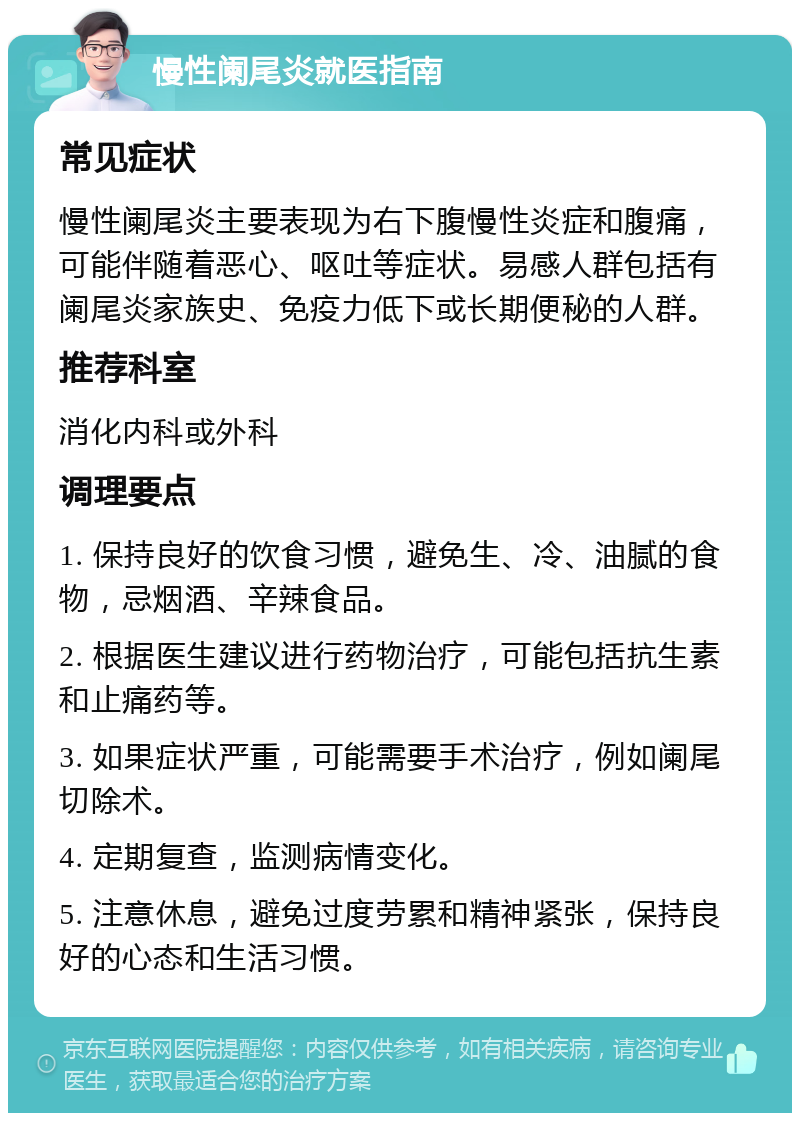 慢性阑尾炎就医指南 常见症状 慢性阑尾炎主要表现为右下腹慢性炎症和腹痛，可能伴随着恶心、呕吐等症状。易感人群包括有阑尾炎家族史、免疫力低下或长期便秘的人群。 推荐科室 消化内科或外科 调理要点 1. 保持良好的饮食习惯，避免生、冷、油腻的食物，忌烟酒、辛辣食品。 2. 根据医生建议进行药物治疗，可能包括抗生素和止痛药等。 3. 如果症状严重，可能需要手术治疗，例如阑尾切除术。 4. 定期复查，监测病情变化。 5. 注意休息，避免过度劳累和精神紧张，保持良好的心态和生活习惯。