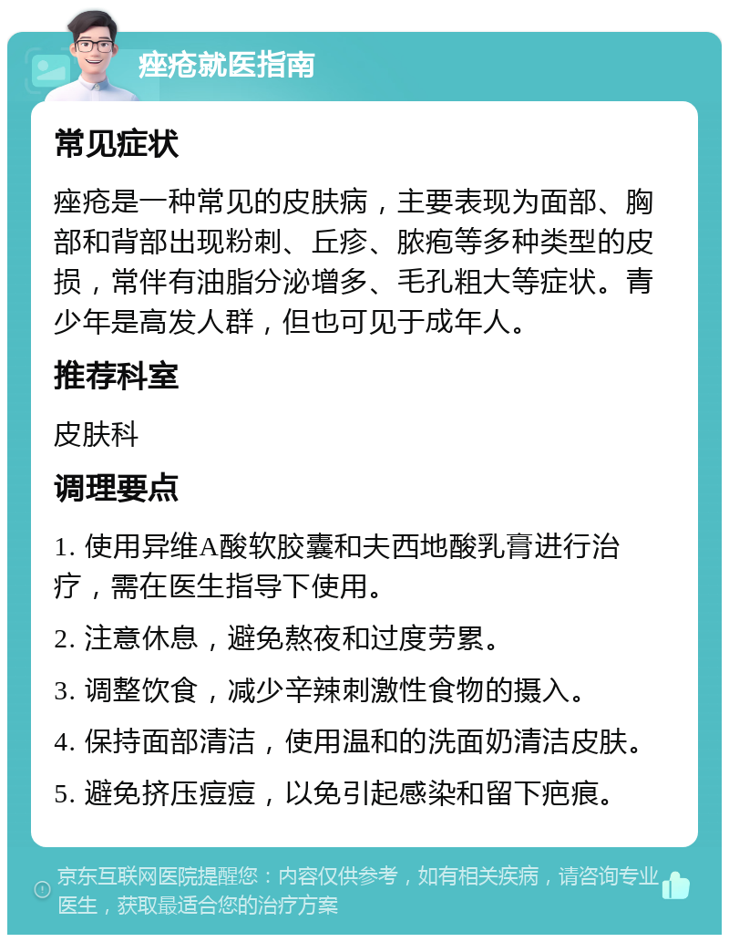 痤疮就医指南 常见症状 痤疮是一种常见的皮肤病，主要表现为面部、胸部和背部出现粉刺、丘疹、脓疱等多种类型的皮损，常伴有油脂分泌增多、毛孔粗大等症状。青少年是高发人群，但也可见于成年人。 推荐科室 皮肤科 调理要点 1. 使用异维A酸软胶囊和夫西地酸乳膏进行治疗，需在医生指导下使用。 2. 注意休息，避免熬夜和过度劳累。 3. 调整饮食，减少辛辣刺激性食物的摄入。 4. 保持面部清洁，使用温和的洗面奶清洁皮肤。 5. 避免挤压痘痘，以免引起感染和留下疤痕。