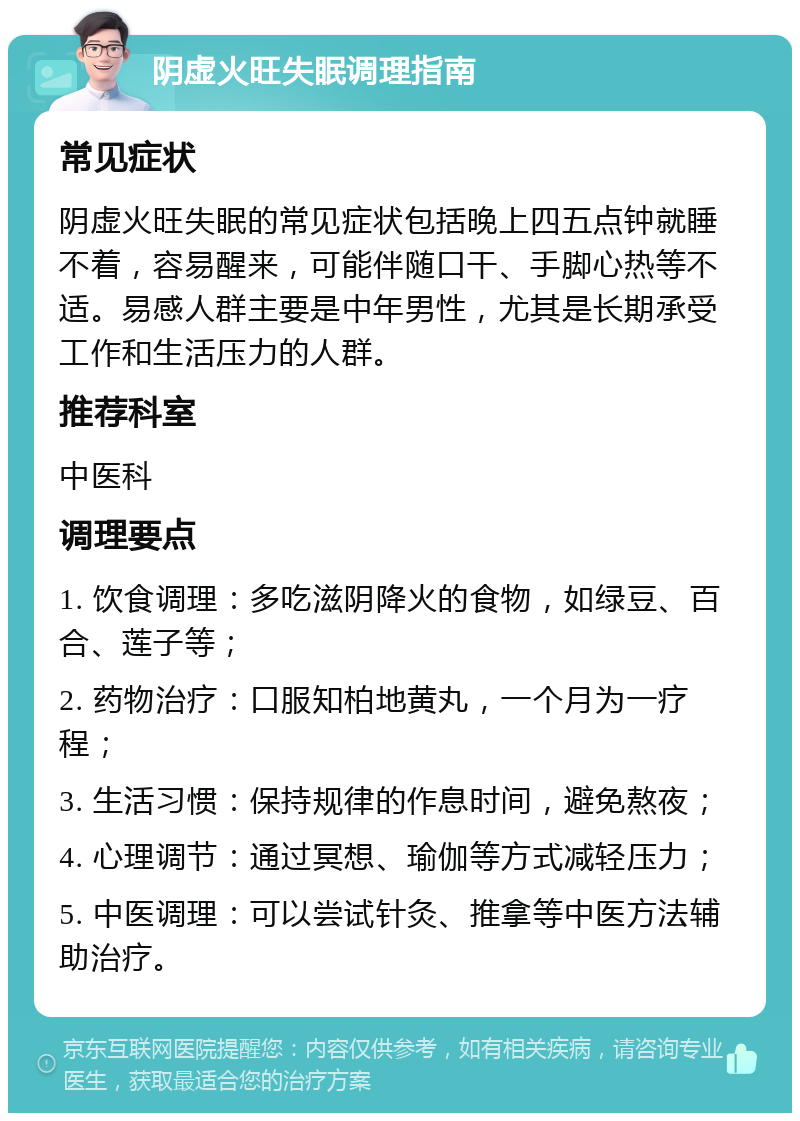 阴虚火旺失眠调理指南 常见症状 阴虚火旺失眠的常见症状包括晚上四五点钟就睡不着，容易醒来，可能伴随口干、手脚心热等不适。易感人群主要是中年男性，尤其是长期承受工作和生活压力的人群。 推荐科室 中医科 调理要点 1. 饮食调理：多吃滋阴降火的食物，如绿豆、百合、莲子等； 2. 药物治疗：口服知柏地黄丸，一个月为一疗程； 3. 生活习惯：保持规律的作息时间，避免熬夜； 4. 心理调节：通过冥想、瑜伽等方式减轻压力； 5. 中医调理：可以尝试针灸、推拿等中医方法辅助治疗。