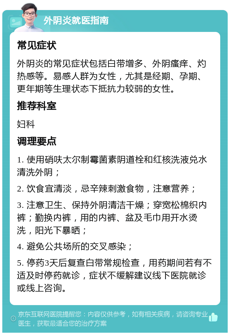 外阴炎就医指南 常见症状 外阴炎的常见症状包括白带增多、外阴瘙痒、灼热感等。易感人群为女性，尤其是经期、孕期、更年期等生理状态下抵抗力较弱的女性。 推荐科室 妇科 调理要点 1. 使用硝呋太尔制霉菌素阴道栓和红核洗液兑水清洗外阴； 2. 饮食宜清淡，忌辛辣刺激食物，注意营养； 3. 注意卫生、保持外阴清洁干燥；穿宽松棉织内裤；勤换内裤，用的内裤、盆及毛巾用开水烫洗，阳光下暴晒； 4. 避免公共场所的交叉感染； 5. 停药3天后复查白带常规检查，用药期间若有不适及时停药就诊，症状不缓解建议线下医院就诊或线上咨询。