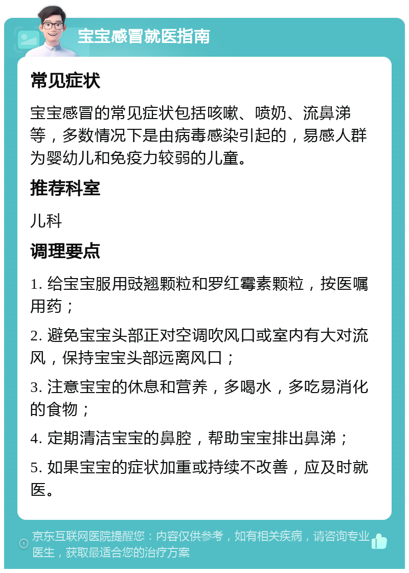 宝宝感冒就医指南 常见症状 宝宝感冒的常见症状包括咳嗽、喷奶、流鼻涕等，多数情况下是由病毒感染引起的，易感人群为婴幼儿和免疫力较弱的儿童。 推荐科室 儿科 调理要点 1. 给宝宝服用豉翘颗粒和罗红霉素颗粒，按医嘱用药； 2. 避免宝宝头部正对空调吹风口或室内有大对流风，保持宝宝头部远离风口； 3. 注意宝宝的休息和营养，多喝水，多吃易消化的食物； 4. 定期清洁宝宝的鼻腔，帮助宝宝排出鼻涕； 5. 如果宝宝的症状加重或持续不改善，应及时就医。