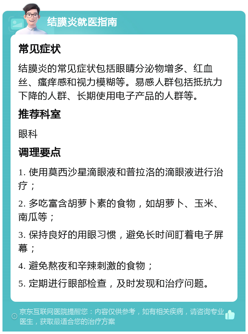 结膜炎就医指南 常见症状 结膜炎的常见症状包括眼睛分泌物增多、红血丝、瘙痒感和视力模糊等。易感人群包括抵抗力下降的人群、长期使用电子产品的人群等。 推荐科室 眼科 调理要点 1. 使用莫西沙星滴眼液和普拉洛的滴眼液进行治疗； 2. 多吃富含胡萝卜素的食物，如胡萝卜、玉米、南瓜等； 3. 保持良好的用眼习惯，避免长时间盯着电子屏幕； 4. 避免熬夜和辛辣刺激的食物； 5. 定期进行眼部检查，及时发现和治疗问题。