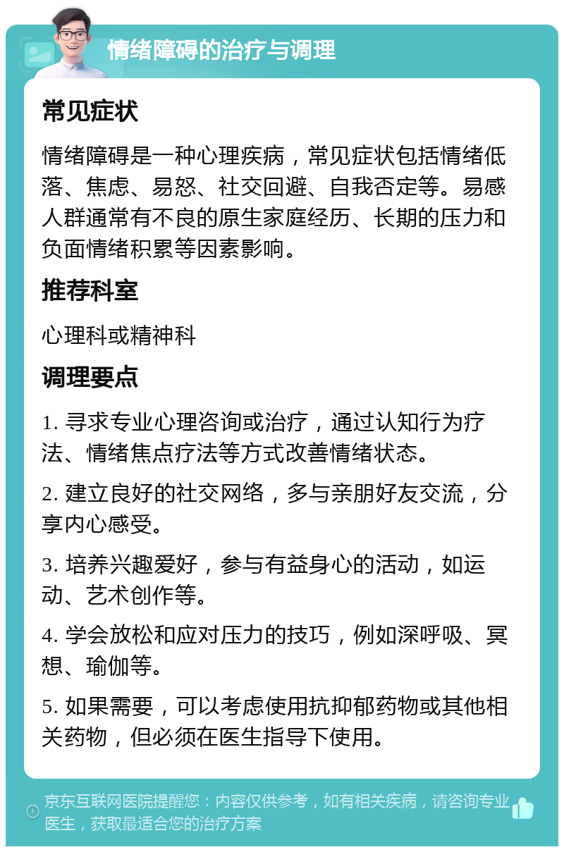 情绪障碍的治疗与调理 常见症状 情绪障碍是一种心理疾病，常见症状包括情绪低落、焦虑、易怒、社交回避、自我否定等。易感人群通常有不良的原生家庭经历、长期的压力和负面情绪积累等因素影响。 推荐科室 心理科或精神科 调理要点 1. 寻求专业心理咨询或治疗，通过认知行为疗法、情绪焦点疗法等方式改善情绪状态。 2. 建立良好的社交网络，多与亲朋好友交流，分享内心感受。 3. 培养兴趣爱好，参与有益身心的活动，如运动、艺术创作等。 4. 学会放松和应对压力的技巧，例如深呼吸、冥想、瑜伽等。 5. 如果需要，可以考虑使用抗抑郁药物或其他相关药物，但必须在医生指导下使用。