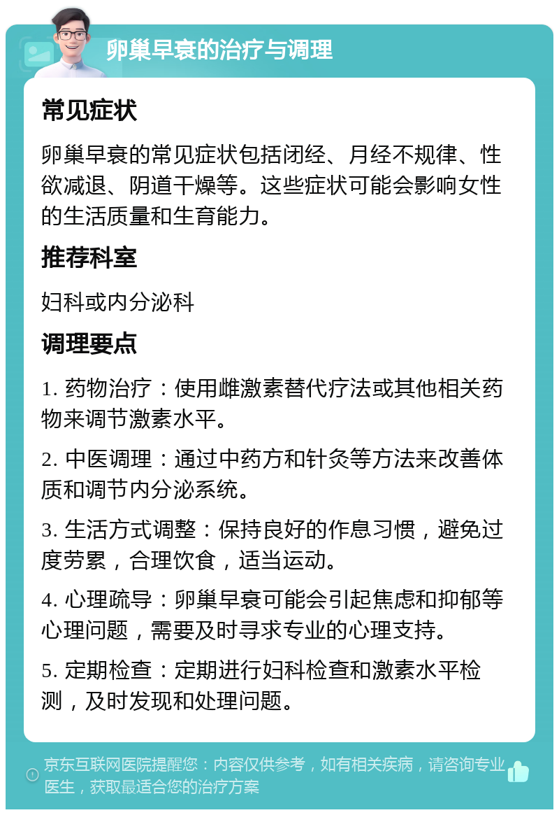 卵巢早衰的治疗与调理 常见症状 卵巢早衰的常见症状包括闭经、月经不规律、性欲减退、阴道干燥等。这些症状可能会影响女性的生活质量和生育能力。 推荐科室 妇科或内分泌科 调理要点 1. 药物治疗：使用雌激素替代疗法或其他相关药物来调节激素水平。 2. 中医调理：通过中药方和针灸等方法来改善体质和调节内分泌系统。 3. 生活方式调整：保持良好的作息习惯，避免过度劳累，合理饮食，适当运动。 4. 心理疏导：卵巢早衰可能会引起焦虑和抑郁等心理问题，需要及时寻求专业的心理支持。 5. 定期检查：定期进行妇科检查和激素水平检测，及时发现和处理问题。