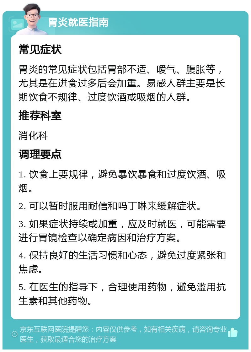 胃炎就医指南 常见症状 胃炎的常见症状包括胃部不适、嗳气、腹胀等，尤其是在进食过多后会加重。易感人群主要是长期饮食不规律、过度饮酒或吸烟的人群。 推荐科室 消化科 调理要点 1. 饮食上要规律，避免暴饮暴食和过度饮酒、吸烟。 2. 可以暂时服用耐信和吗丁啉来缓解症状。 3. 如果症状持续或加重，应及时就医，可能需要进行胃镜检查以确定病因和治疗方案。 4. 保持良好的生活习惯和心态，避免过度紧张和焦虑。 5. 在医生的指导下，合理使用药物，避免滥用抗生素和其他药物。