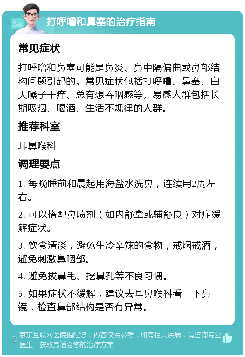 打呼噜和鼻塞的治疗指南 常见症状 打呼噜和鼻塞可能是鼻炎、鼻中隔偏曲或鼻部结构问题引起的。常见症状包括打呼噜、鼻塞、白天嗓子干痒、总有想吞咽感等。易感人群包括长期吸烟、喝酒、生活不规律的人群。 推荐科室 耳鼻喉科 调理要点 1. 每晚睡前和晨起用海盐水洗鼻，连续用2周左右。 2. 可以搭配鼻喷剂（如内舒拿或辅舒良）对症缓解症状。 3. 饮食清淡，避免生冷辛辣的食物，戒烟戒酒，避免刺激鼻咽部。 4. 避免拔鼻毛、挖鼻孔等不良习惯。 5. 如果症状不缓解，建议去耳鼻喉科看一下鼻镜，检查鼻部结构是否有异常。