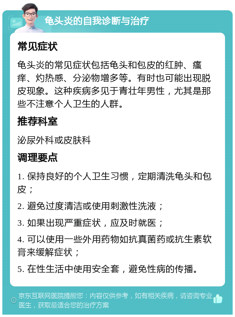 龟头炎的自我诊断与治疗 常见症状 龟头炎的常见症状包括龟头和包皮的红肿、瘙痒、灼热感、分泌物增多等。有时也可能出现脱皮现象。这种疾病多见于青壮年男性，尤其是那些不注意个人卫生的人群。 推荐科室 泌尿外科或皮肤科 调理要点 1. 保持良好的个人卫生习惯，定期清洗龟头和包皮； 2. 避免过度清洁或使用刺激性洗液； 3. 如果出现严重症状，应及时就医； 4. 可以使用一些外用药物如抗真菌药或抗生素软膏来缓解症状； 5. 在性生活中使用安全套，避免性病的传播。