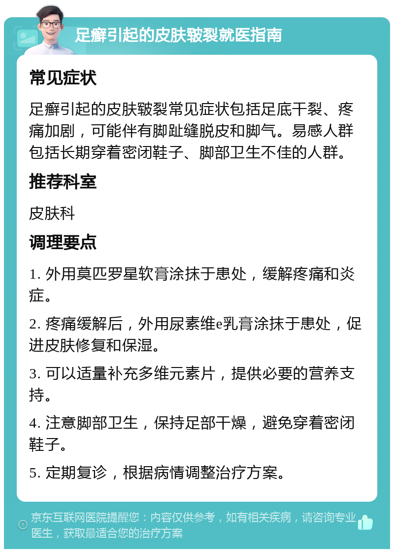 足癣引起的皮肤皲裂就医指南 常见症状 足癣引起的皮肤皲裂常见症状包括足底干裂、疼痛加剧，可能伴有脚趾缝脱皮和脚气。易感人群包括长期穿着密闭鞋子、脚部卫生不佳的人群。 推荐科室 皮肤科 调理要点 1. 外用莫匹罗星软膏涂抹于患处，缓解疼痛和炎症。 2. 疼痛缓解后，外用尿素维e乳膏涂抹于患处，促进皮肤修复和保湿。 3. 可以适量补充多维元素片，提供必要的营养支持。 4. 注意脚部卫生，保持足部干燥，避免穿着密闭鞋子。 5. 定期复诊，根据病情调整治疗方案。