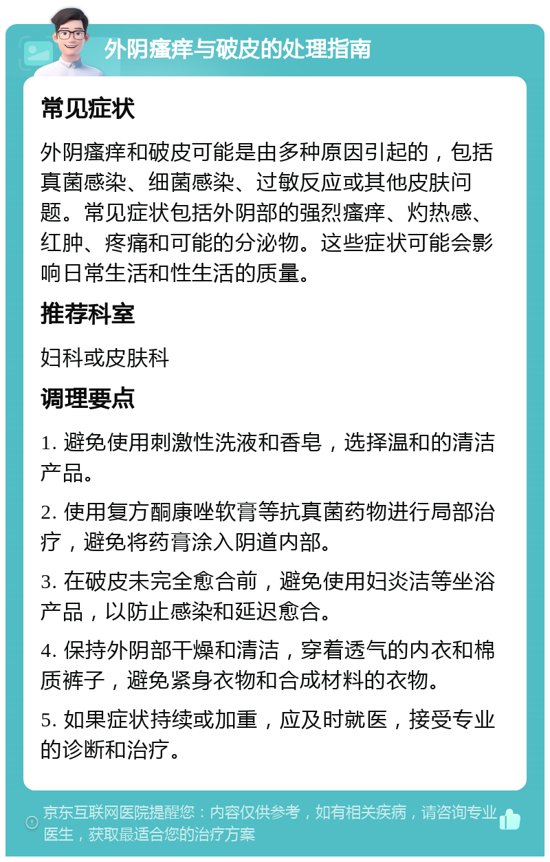 外阴瘙痒与破皮的处理指南 常见症状 外阴瘙痒和破皮可能是由多种原因引起的，包括真菌感染、细菌感染、过敏反应或其他皮肤问题。常见症状包括外阴部的强烈瘙痒、灼热感、红肿、疼痛和可能的分泌物。这些症状可能会影响日常生活和性生活的质量。 推荐科室 妇科或皮肤科 调理要点 1. 避免使用刺激性洗液和香皂，选择温和的清洁产品。 2. 使用复方酮康唑软膏等抗真菌药物进行局部治疗，避免将药膏涂入阴道内部。 3. 在破皮未完全愈合前，避免使用妇炎洁等坐浴产品，以防止感染和延迟愈合。 4. 保持外阴部干燥和清洁，穿着透气的内衣和棉质裤子，避免紧身衣物和合成材料的衣物。 5. 如果症状持续或加重，应及时就医，接受专业的诊断和治疗。