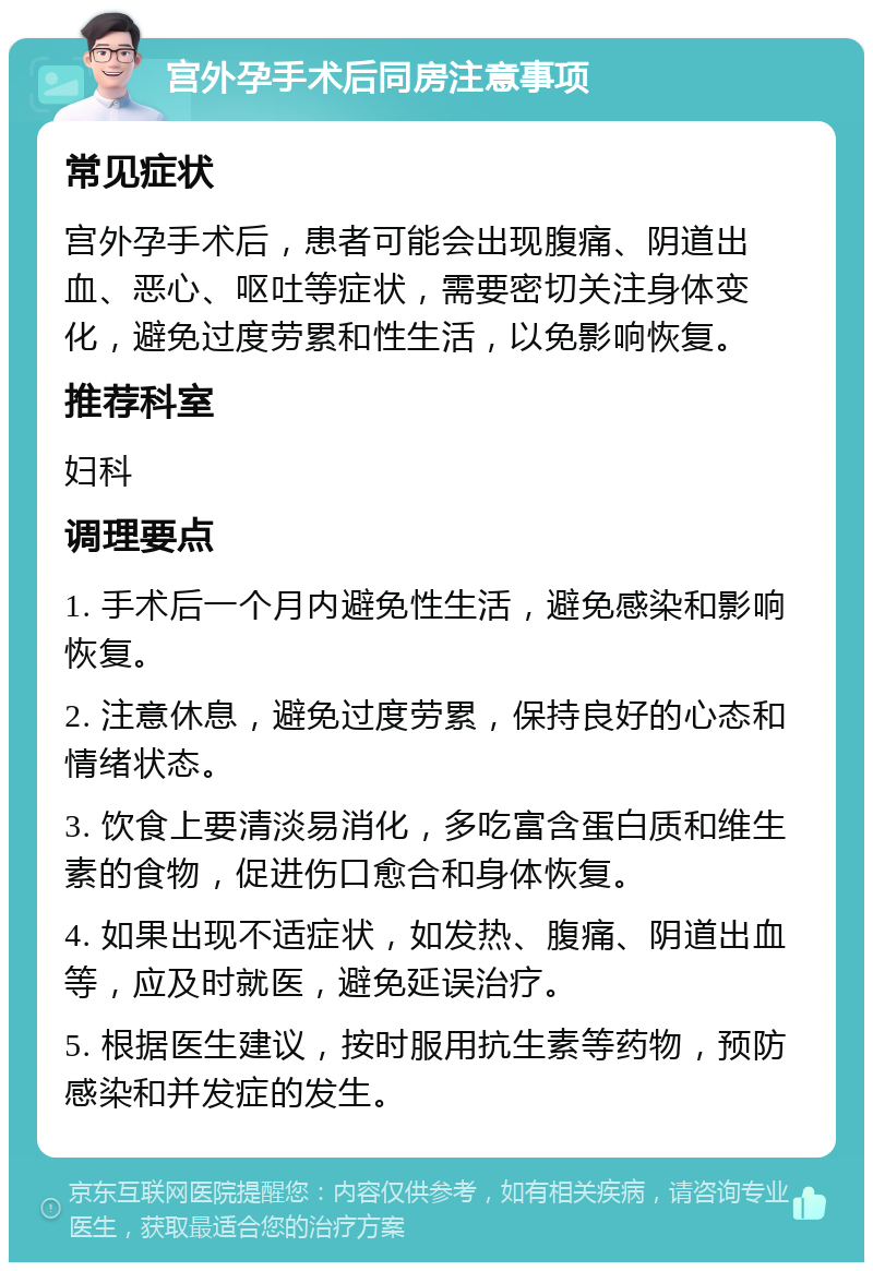 宫外孕手术后同房注意事项 常见症状 宫外孕手术后，患者可能会出现腹痛、阴道出血、恶心、呕吐等症状，需要密切关注身体变化，避免过度劳累和性生活，以免影响恢复。 推荐科室 妇科 调理要点 1. 手术后一个月内避免性生活，避免感染和影响恢复。 2. 注意休息，避免过度劳累，保持良好的心态和情绪状态。 3. 饮食上要清淡易消化，多吃富含蛋白质和维生素的食物，促进伤口愈合和身体恢复。 4. 如果出现不适症状，如发热、腹痛、阴道出血等，应及时就医，避免延误治疗。 5. 根据医生建议，按时服用抗生素等药物，预防感染和并发症的发生。