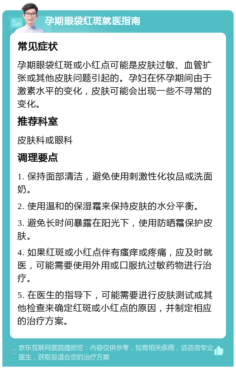 孕期眼袋红斑就医指南 常见症状 孕期眼袋红斑或小红点可能是皮肤过敏、血管扩张或其他皮肤问题引起的。孕妇在怀孕期间由于激素水平的变化，皮肤可能会出现一些不寻常的变化。 推荐科室 皮肤科或眼科 调理要点 1. 保持面部清洁，避免使用刺激性化妆品或洗面奶。 2. 使用温和的保湿霜来保持皮肤的水分平衡。 3. 避免长时间暴露在阳光下，使用防晒霜保护皮肤。 4. 如果红斑或小红点伴有瘙痒或疼痛，应及时就医，可能需要使用外用或口服抗过敏药物进行治疗。 5. 在医生的指导下，可能需要进行皮肤测试或其他检查来确定红斑或小红点的原因，并制定相应的治疗方案。