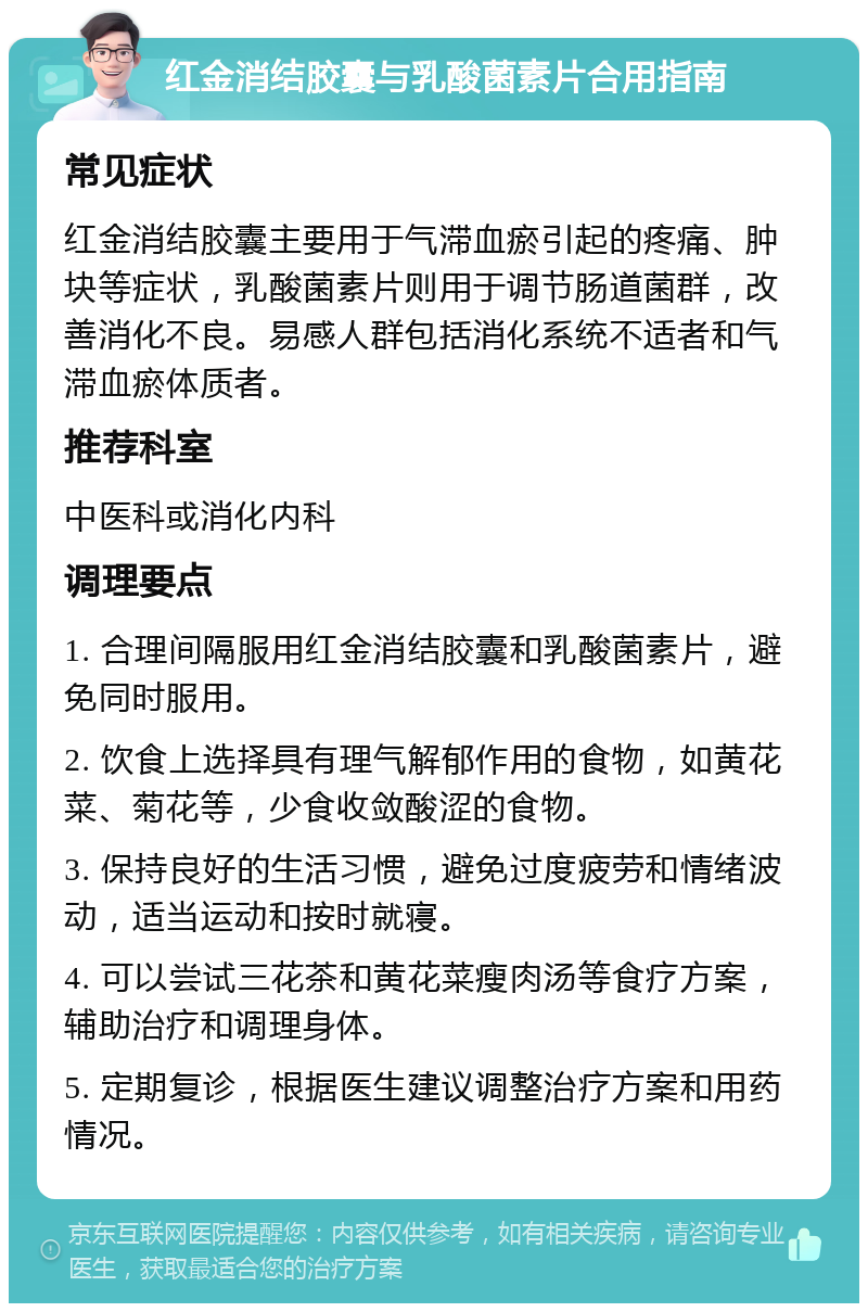 红金消结胶囊与乳酸菌素片合用指南 常见症状 红金消结胶囊主要用于气滞血瘀引起的疼痛、肿块等症状，乳酸菌素片则用于调节肠道菌群，改善消化不良。易感人群包括消化系统不适者和气滞血瘀体质者。 推荐科室 中医科或消化内科 调理要点 1. 合理间隔服用红金消结胶囊和乳酸菌素片，避免同时服用。 2. 饮食上选择具有理气解郁作用的食物，如黄花菜、菊花等，少食收敛酸涩的食物。 3. 保持良好的生活习惯，避免过度疲劳和情绪波动，适当运动和按时就寝。 4. 可以尝试三花茶和黄花菜瘦肉汤等食疗方案，辅助治疗和调理身体。 5. 定期复诊，根据医生建议调整治疗方案和用药情况。