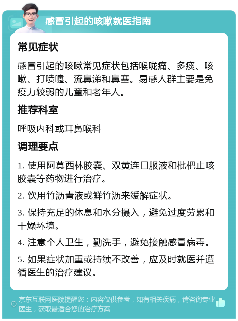 感冒引起的咳嗽就医指南 常见症状 感冒引起的咳嗽常见症状包括喉咙痛、多痰、咳嗽、打喷嚏、流鼻涕和鼻塞。易感人群主要是免疫力较弱的儿童和老年人。 推荐科室 呼吸内科或耳鼻喉科 调理要点 1. 使用阿莫西林胶囊、双黄连口服液和枇杷止咳胶囊等药物进行治疗。 2. 饮用竹沥青液或鲜竹沥来缓解症状。 3. 保持充足的休息和水分摄入，避免过度劳累和干燥环境。 4. 注意个人卫生，勤洗手，避免接触感冒病毒。 5. 如果症状加重或持续不改善，应及时就医并遵循医生的治疗建议。