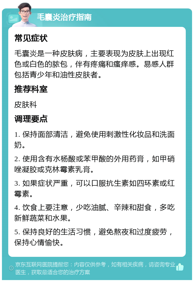 毛囊炎治疗指南 常见症状 毛囊炎是一种皮肤病，主要表现为皮肤上出现红色或白色的脓包，伴有疼痛和瘙痒感。易感人群包括青少年和油性皮肤者。 推荐科室 皮肤科 调理要点 1. 保持面部清洁，避免使用刺激性化妆品和洗面奶。 2. 使用含有水杨酸或苯甲酸的外用药膏，如甲硝唑凝胶或克林霉素乳膏。 3. 如果症状严重，可以口服抗生素如四环素或红霉素。 4. 饮食上要注意，少吃油腻、辛辣和甜食，多吃新鲜蔬菜和水果。 5. 保持良好的生活习惯，避免熬夜和过度疲劳，保持心情愉快。