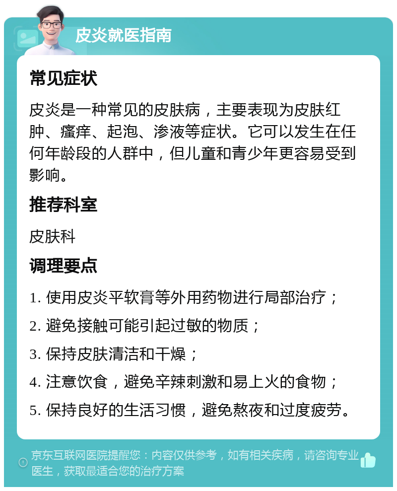 皮炎就医指南 常见症状 皮炎是一种常见的皮肤病，主要表现为皮肤红肿、瘙痒、起泡、渗液等症状。它可以发生在任何年龄段的人群中，但儿童和青少年更容易受到影响。 推荐科室 皮肤科 调理要点 1. 使用皮炎平软膏等外用药物进行局部治疗； 2. 避免接触可能引起过敏的物质； 3. 保持皮肤清洁和干燥； 4. 注意饮食，避免辛辣刺激和易上火的食物； 5. 保持良好的生活习惯，避免熬夜和过度疲劳。