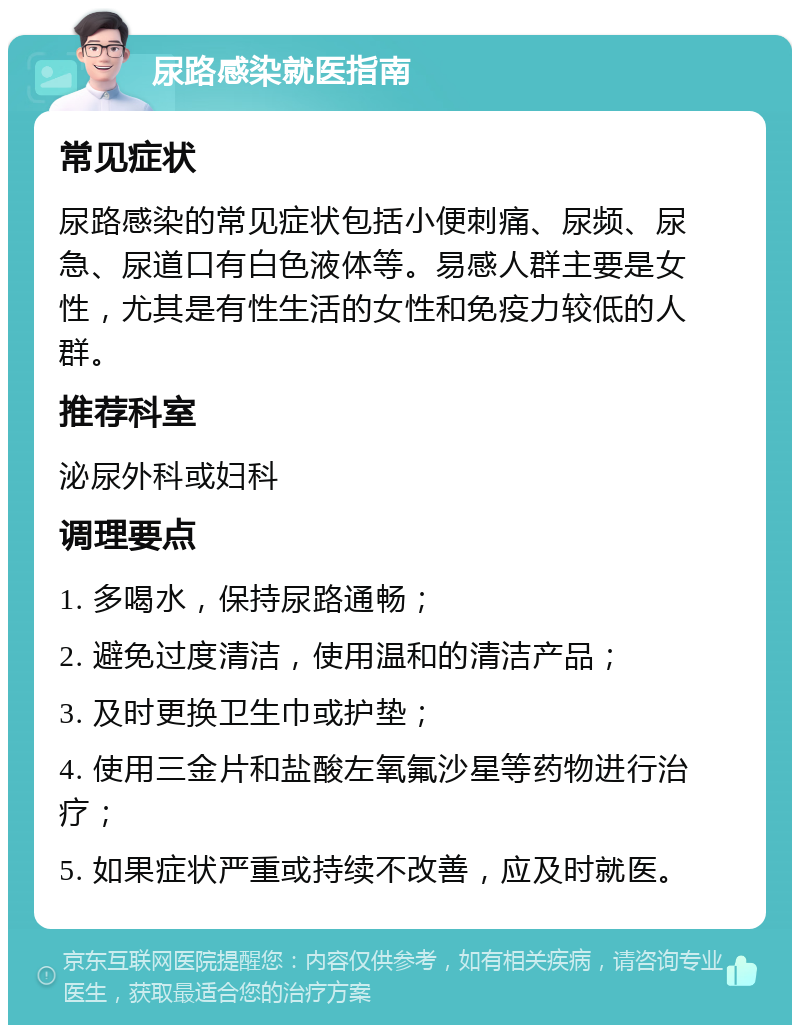 尿路感染就医指南 常见症状 尿路感染的常见症状包括小便刺痛、尿频、尿急、尿道口有白色液体等。易感人群主要是女性，尤其是有性生活的女性和免疫力较低的人群。 推荐科室 泌尿外科或妇科 调理要点 1. 多喝水，保持尿路通畅； 2. 避免过度清洁，使用温和的清洁产品； 3. 及时更换卫生巾或护垫； 4. 使用三金片和盐酸左氧氟沙星等药物进行治疗； 5. 如果症状严重或持续不改善，应及时就医。