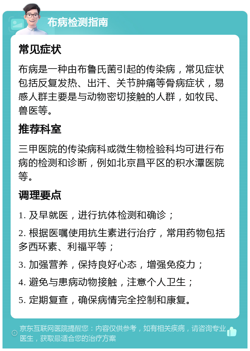 布病检测指南 常见症状 布病是一种由布鲁氏菌引起的传染病，常见症状包括反复发热、出汗、关节肿痛等骨病症状，易感人群主要是与动物密切接触的人群，如牧民、兽医等。 推荐科室 三甲医院的传染病科或微生物检验科均可进行布病的检测和诊断，例如北京昌平区的积水潭医院等。 调理要点 1. 及早就医，进行抗体检测和确诊； 2. 根据医嘱使用抗生素进行治疗，常用药物包括多西环素、利福平等； 3. 加强营养，保持良好心态，增强免疫力； 4. 避免与患病动物接触，注意个人卫生； 5. 定期复查，确保病情完全控制和康复。