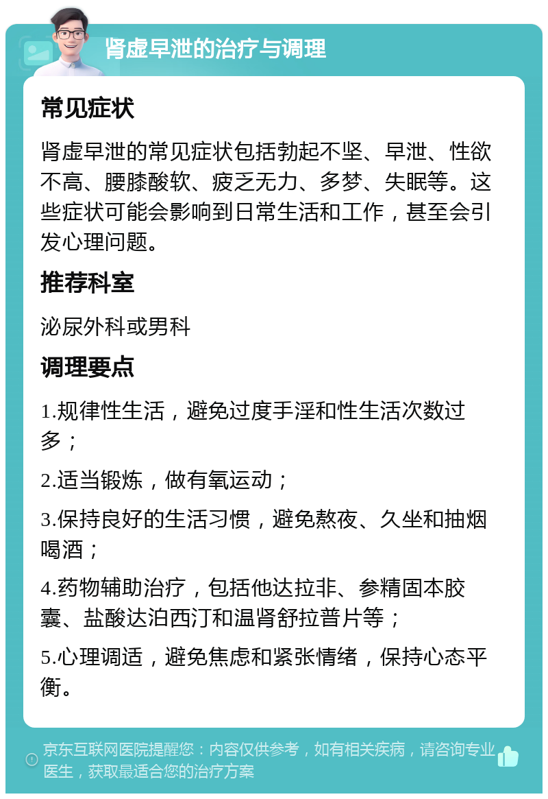 肾虚早泄的治疗与调理 常见症状 肾虚早泄的常见症状包括勃起不坚、早泄、性欲不高、腰膝酸软、疲乏无力、多梦、失眠等。这些症状可能会影响到日常生活和工作，甚至会引发心理问题。 推荐科室 泌尿外科或男科 调理要点 1.规律性生活，避免过度手淫和性生活次数过多； 2.适当锻炼，做有氧运动； 3.保持良好的生活习惯，避免熬夜、久坐和抽烟喝酒； 4.药物辅助治疗，包括他达拉非、参精固本胶囊、盐酸达泊西汀和温肾舒拉普片等； 5.心理调适，避免焦虑和紧张情绪，保持心态平衡。