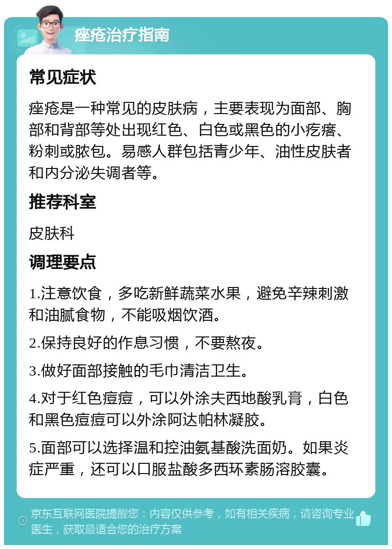 痤疮治疗指南 常见症状 痤疮是一种常见的皮肤病，主要表现为面部、胸部和背部等处出现红色、白色或黑色的小疙瘩、粉刺或脓包。易感人群包括青少年、油性皮肤者和内分泌失调者等。 推荐科室 皮肤科 调理要点 1.注意饮食，多吃新鲜蔬菜水果，避免辛辣刺激和油腻食物，不能吸烟饮酒。 2.保持良好的作息习惯，不要熬夜。 3.做好面部接触的毛巾清洁卫生。 4.对于红色痘痘，可以外涂夫西地酸乳膏，白色和黑色痘痘可以外涂阿达帕林凝胶。 5.面部可以选择温和控油氨基酸洗面奶。如果炎症严重，还可以口服盐酸多西环素肠溶胶囊。